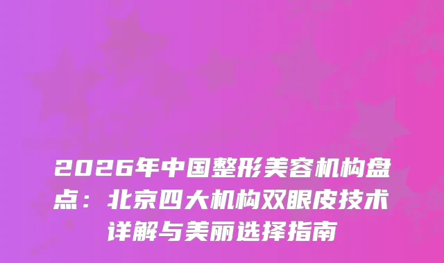 2026年中国整形美容机构盘点：北京四大机构双眼皮技术详解与美丽选择指南