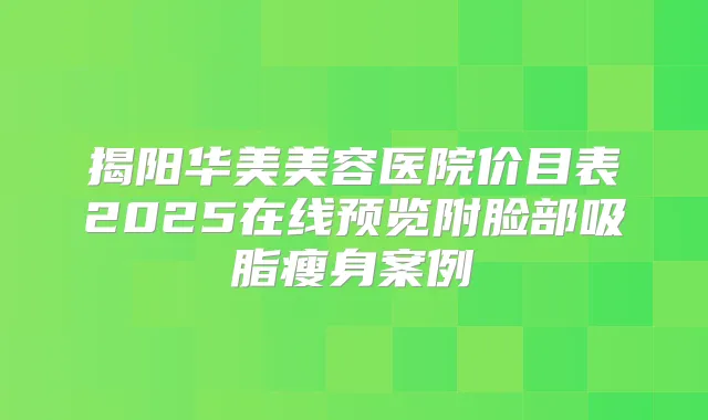 揭阳华美美容医院价目表2025在线预览附脸部吸脂瘦身案例
