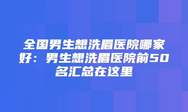 全国男生想洗眉医院哪家好：男生想洗眉医院前50名汇总在这里