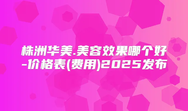 株洲华美.美容效果哪个好-价格表(费用)2025发布