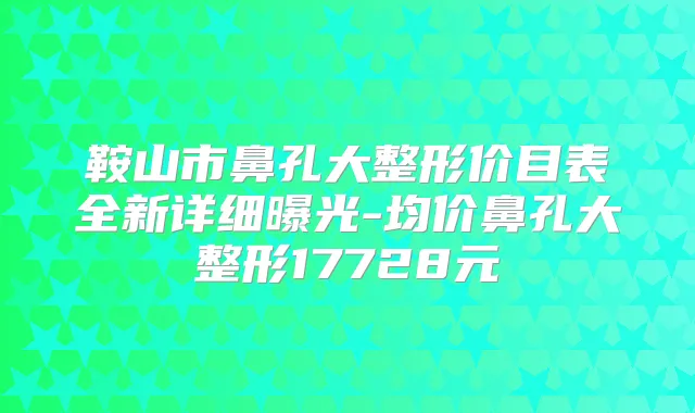 鞍山市鼻孔大整形价目表全新详细曝光-均价鼻孔大整形17728元