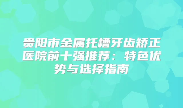 贵阳市金属托槽牙齿矫正医院前十强推荐：特色优势与选择指南