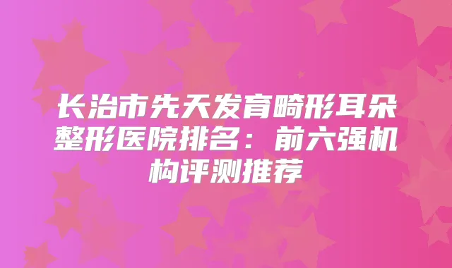 长治市先天发育畸形耳朵整形医院排名：前六强机构评测推荐