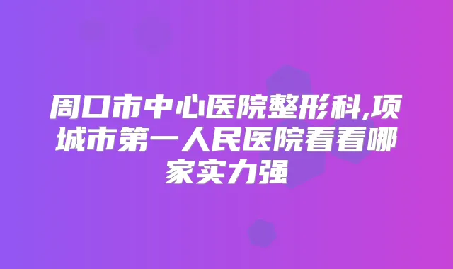 周口市中心医院整形科,项城市第一人民医院看看哪家实力强