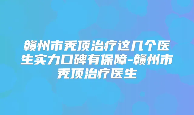 赣州市秃顶这几个医生实力口碑有保障-赣州市秃顶医生