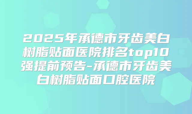 2025年承德市牙齿美白树脂贴面医院排名top10强提前预告-承德市牙齿美白树脂贴面口腔医院