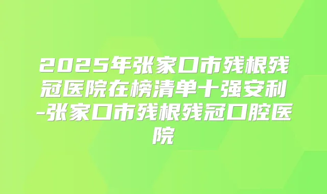 2025年张家口市残根残冠医院在榜清单十强安利-张家口市残根残冠口腔医院