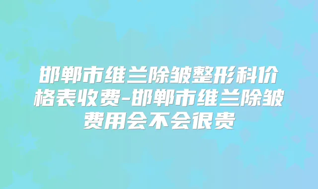 邯郸市维兰除皱整形科价格表收费-邯郸市维兰除皱费用会不会很贵