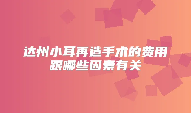 达州小耳再造手术的费用跟哪些因素有关