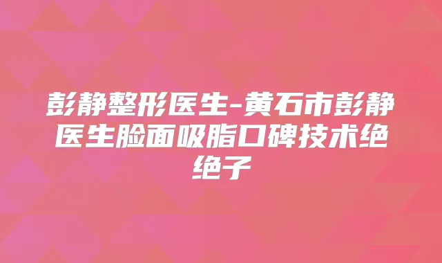 彭静整形医生-黄石市彭静医生脸面吸脂口碑技术绝绝子