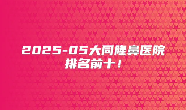 2025-05大同隆鼻医院排名前十！