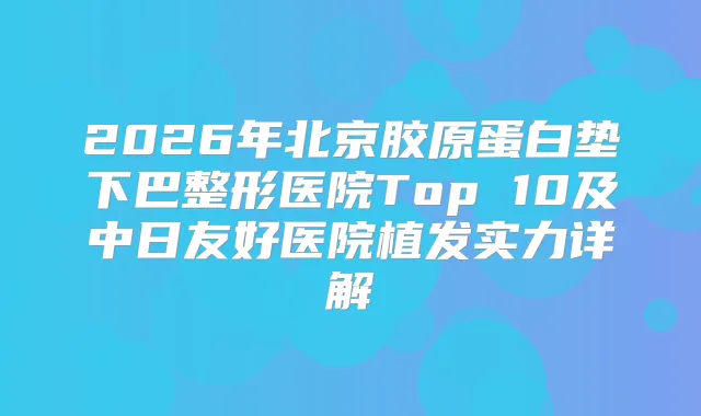 2026年北京胶原蛋白垫下巴整形医院Top 10及中日友好医院植发实力详解