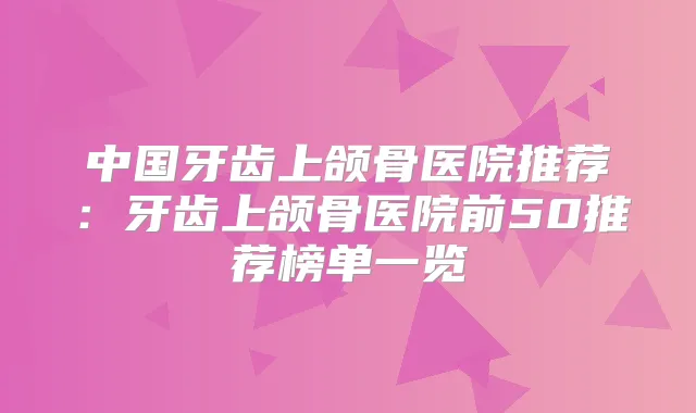 中国牙齿上颌骨医院推荐：牙齿上颌骨医院前50推荐榜单一览