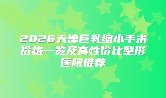 2026天津巨乳缩小手术价格一览及高性价比整形医院推荐