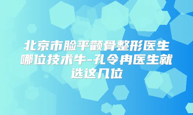 北京市脸平颧骨整形医生哪位技术牛-孔令冉医生就选这几位