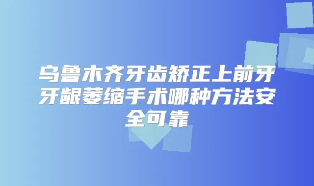 乌鲁木齐牙齿矫正上前牙牙龈萎缩手术哪种方法安全可靠