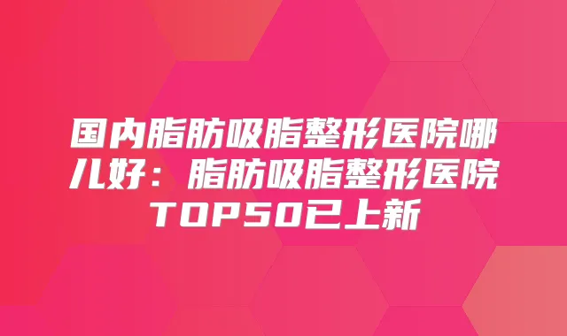 国内脂肪吸脂整形医院哪儿好：脂肪吸脂整形医院TOP50已上新