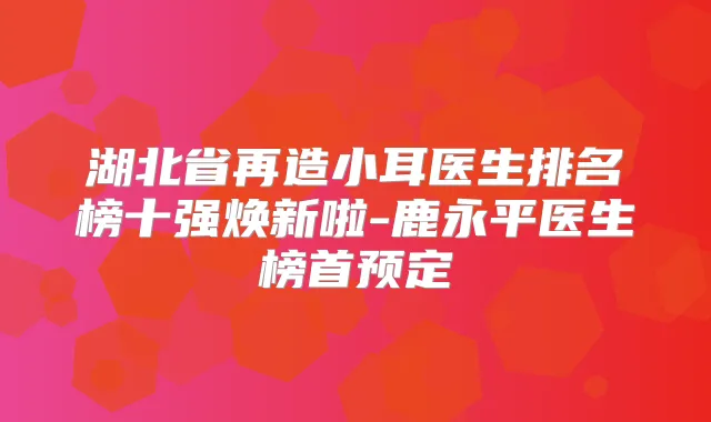 湖北省再造小耳医生排名榜十强焕新啦-鹿永平医生榜首预定