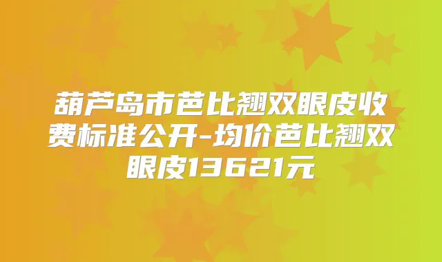 葫芦岛市芭比翘双眼皮收费标准公开-均价芭比翘双眼皮13621元