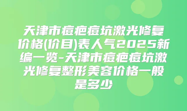天津市痘疤痘坑激光修复价格(价目)表人气2025新编一览-天津市痘疤痘坑激光修复整形美容价格一般是多少
