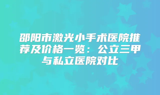 邵阳市激光小手术医院推荐及价格一览:公立三甲与私立医院对比