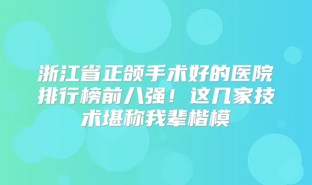 浙江省正颌手术好的医院排行榜前八强！这几家技术堪称我辈楷模