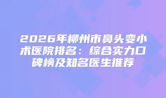 2026年柳州市鼻头变小术医院排名：综合实力口碑榜及知名医生推荐