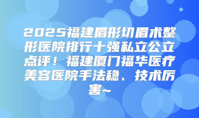 2025福建眉形切眉术整形医院排行十强私立公立点评！福建厦门福华医疗美容医院手法稳、技术厉害~