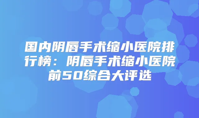 国内阴唇手术缩小医院排行榜：阴唇手术缩小医院前50综合大评选