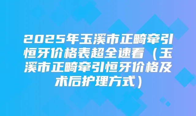 2025年玉溪市正畸牵引恒牙价格表超全速看（玉溪市正畸牵引恒牙价格及术后护理方式）