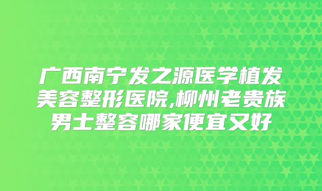 广西南宁发之源医学植发美容整形医院,柳州老贵族男士整容哪家便宜又好