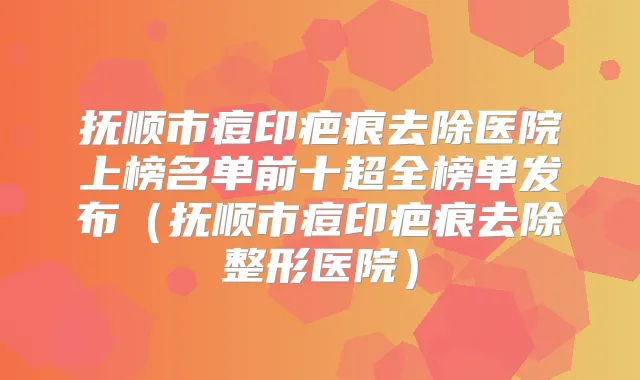 抚顺市痘印疤痕去除医院上榜名单前十超全榜单发布（抚顺市痘印疤痕去除整形医院）