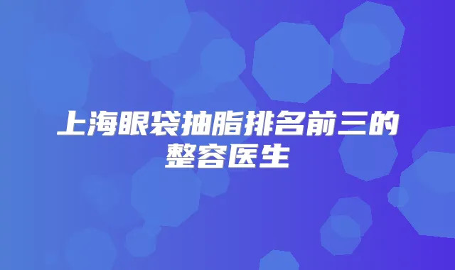 上海眼袋抽脂排名前三的整容医生