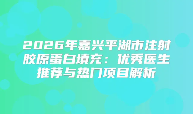 2026年嘉兴平湖市注射胶原蛋白填充：优秀医生推荐与热门项目解析