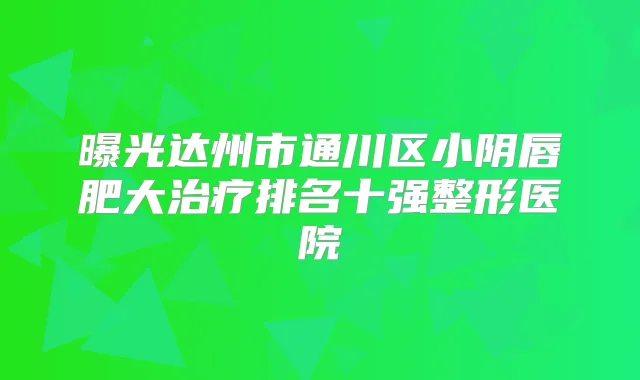 曝光达州市通川区小阴唇肥大排名十强整形医院