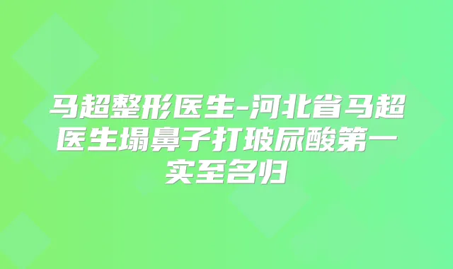 马超整形医生-河北省马超医生塌鼻子打玻尿酸第一实至名归