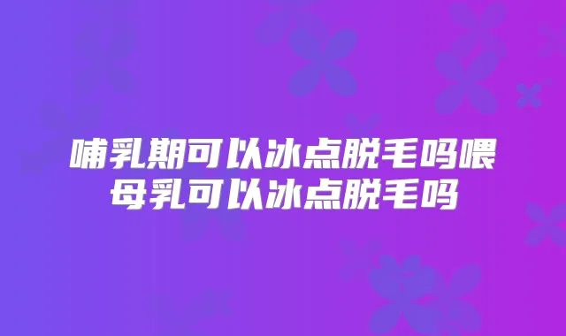 哺乳期可以冰点脱毛吗喂母乳可以冰点脱毛吗