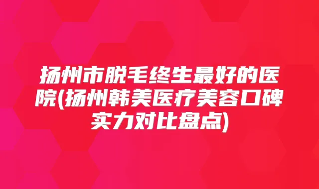 扬州市脱毛终生好的医院(扬州韩美医疗美容口碑实力对比盘点)