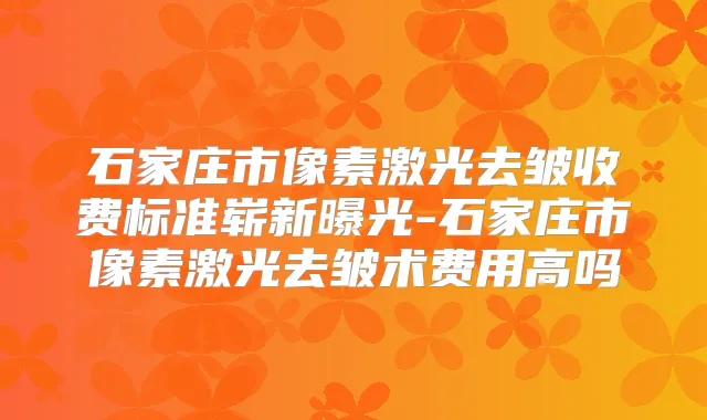 石家庄市像素激光去皱收费标准崭新曝光-石家庄市像素激光去皱术费用高吗