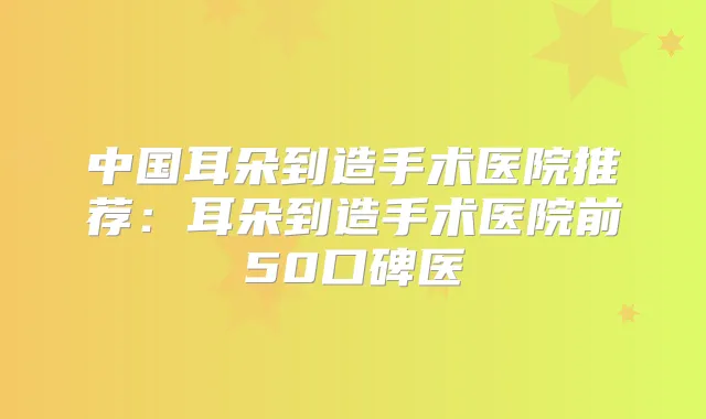 中国耳朵到造手术医院推荐：耳朵到造手术医院前50口碑医