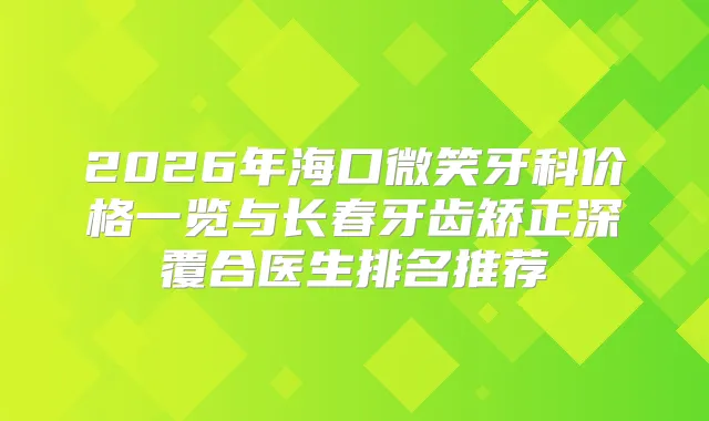 2026年海口微笑牙科价格一览与长春牙齿矫正深覆合医生排名推荐
