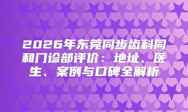 2026年东莞同步齿科同和门诊部评价：地址、医生、案例与口碑全解析
