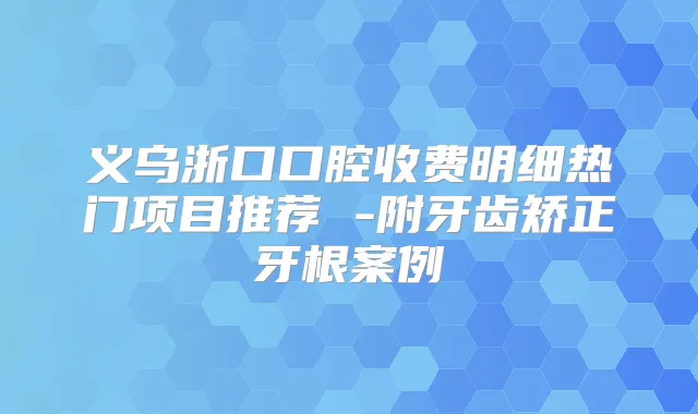 义乌浙口口腔收费明细热门项目推荐 -附牙齿矫正牙根案例