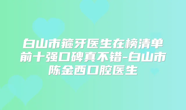 白山市箍牙医生在榜清单前十强口碑真不错-白山市陈金西口腔医生