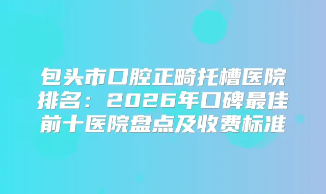 包头市口腔正畸托槽医院排名：2026年口碑佳前十医院盘点及收费标准