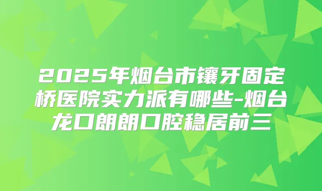2025年烟台市镶牙固定桥医院实力派有哪些-烟台龙口朗朗口腔稳居前三