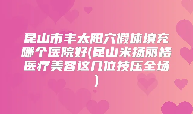 昆山市丰太阳穴假体填充哪个医院好(昆山米扬丽格医疗美容这几位技压全场)