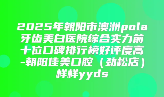 2025年朝阳市澳洲pola牙齿美白医院综合实力前十位口碑排行榜好评度高-朝阳佳美口腔(劲松店)样样yyds