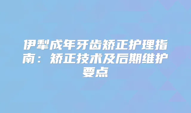 伊犁成年牙齿矫正护理指南:矫正技术及后期维护要点