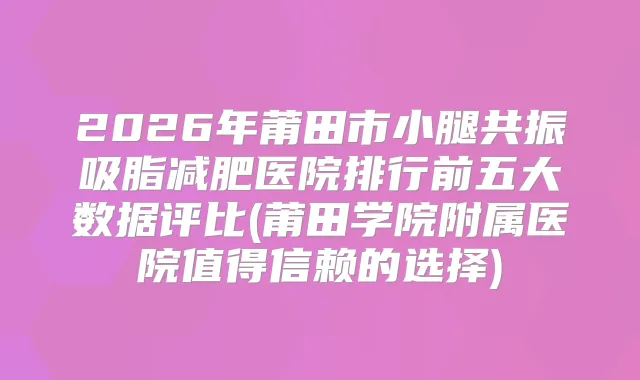 2026年莆田市小腿共振吸脂减肥医院排行前五大数据评比(莆田学院附属医院值得信赖的选择)